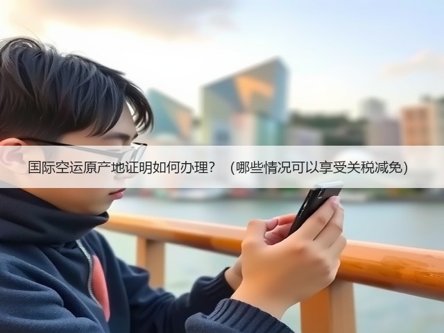 国际空运原产地证明如何办理？（哪些情况可以享受关税减免）(图1)