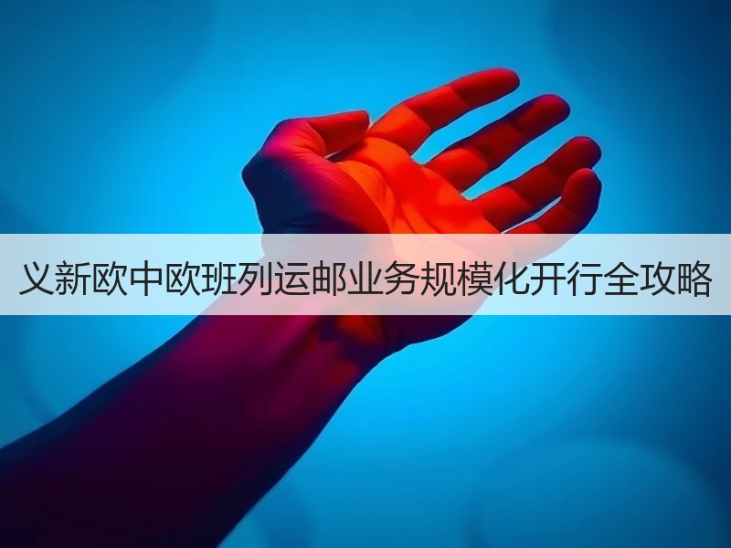 义新欧中欧班列运邮业务规模化开行全攻略