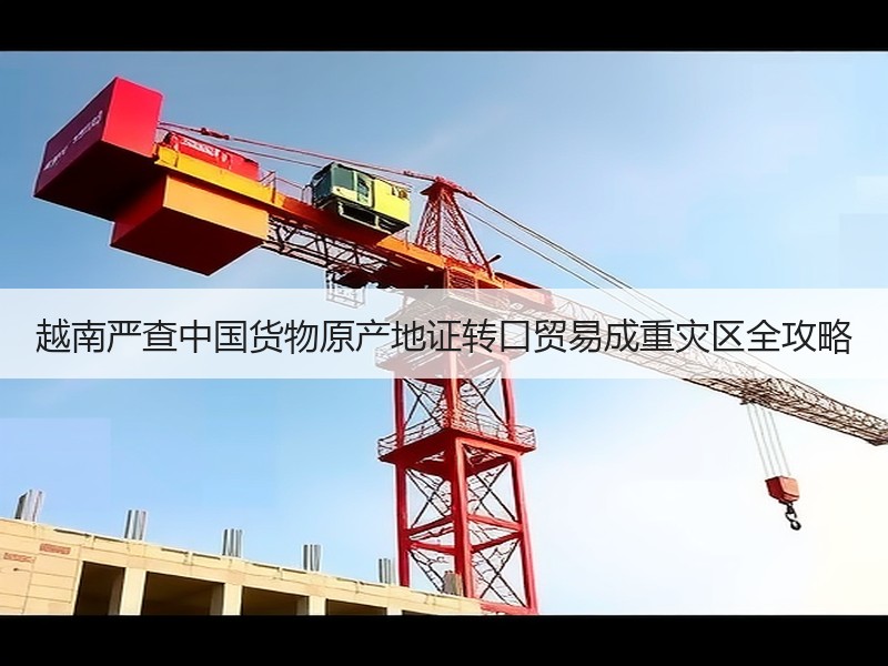 越南严查中国货物原产地证转口贸易成重灾区全攻略