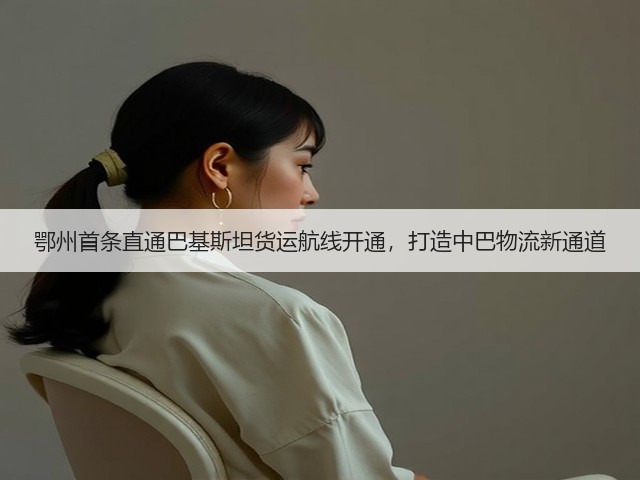 鄂州首条直通巴基斯坦货运航线开通，打造中巴物流新通道(图2)