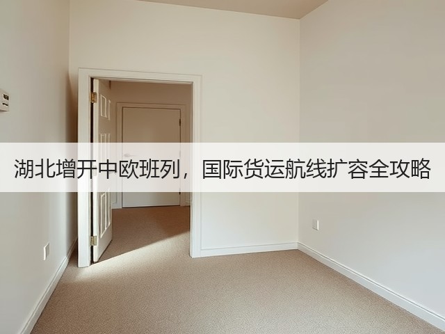 湖北增开中欧班列,国际货运航线扩容全攻略(图2) 湖北增开中欧班列,国际货运航线扩容全攻略(图2)