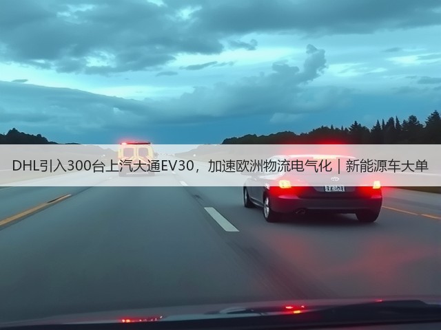 DHL引入300台上汽大通EV30，加速欧洲物流电气化｜新能源车大单(图1)