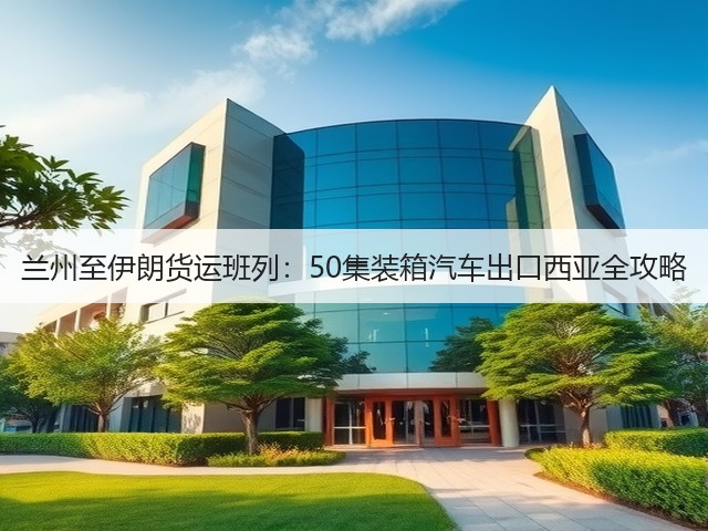 兰州至伊朗货运班列：50集装箱汽车出口西亚全攻略(图1)