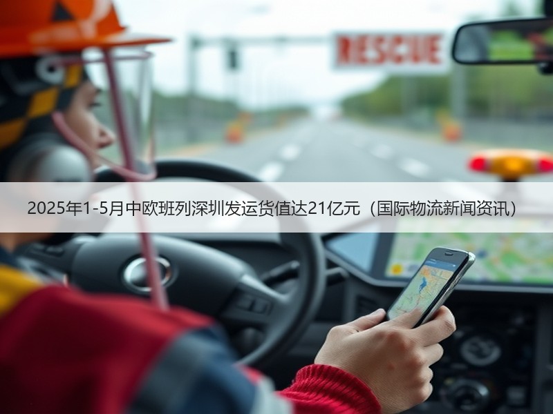 2025年1-5月中欧班列深圳发运货值达21亿元（国际物流新闻资讯）