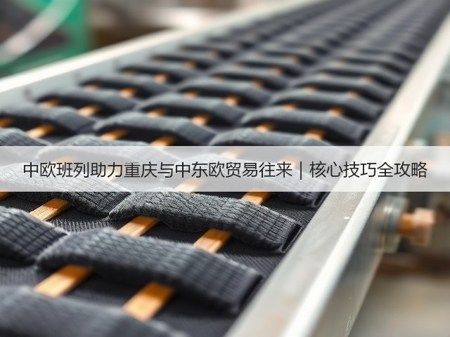 中欧班列助力重庆与中东欧贸易往来｜核心技巧全攻略(图1)