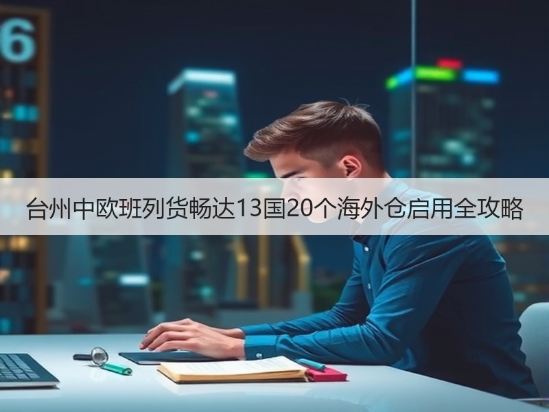 台州中欧班列货畅达13国20个海外仓启用全攻略