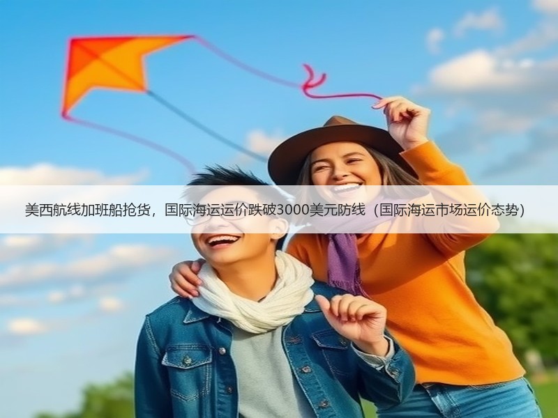 美西航线加班船抢货，国际海运运价跌破3000美元防线（国际海运市场运价态势）