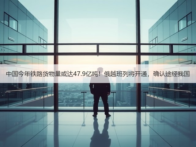 中国今年铁路货物量或达47.9亿吨！俄越班列将开通，确认途经我国(图1)