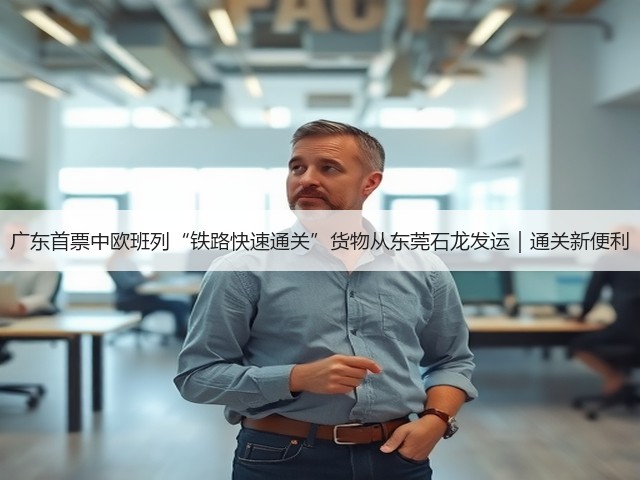 广东首票中欧班列“铁路快速通关”货物从东莞石龙发运｜通关新便利(图3)