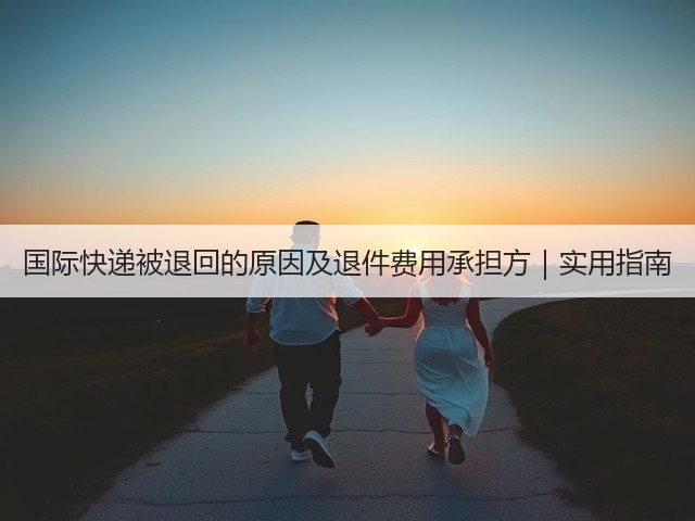 国际快递被退回的原因及退件费用承担方｜实用指南(图1)