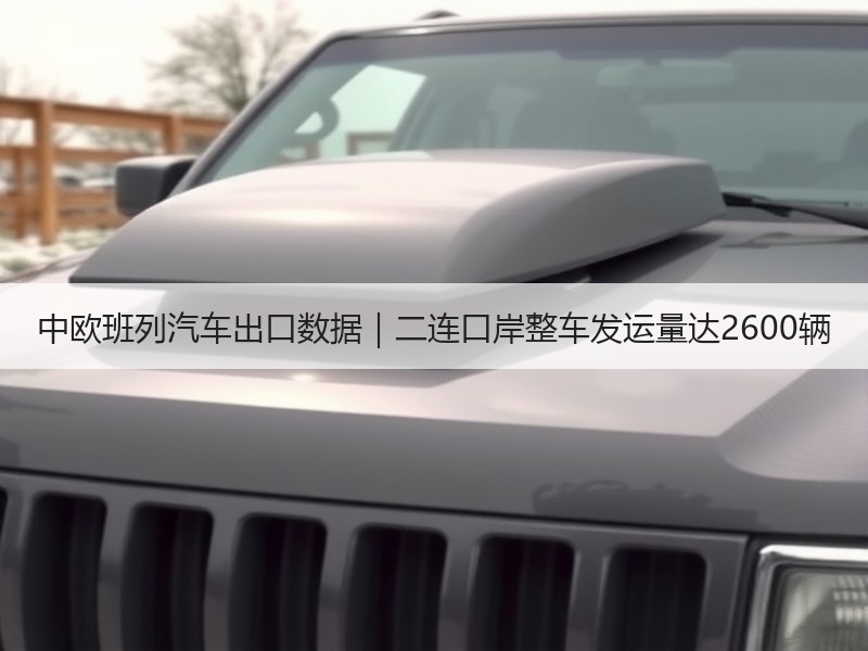 中欧班列汽车出口数据｜二连口岸整车发运量达2600辆