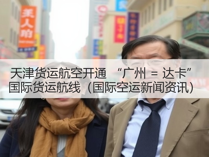 天津货运航空开通 “广州 = 达卡” 国际货运航线（国际空运新闻资讯）