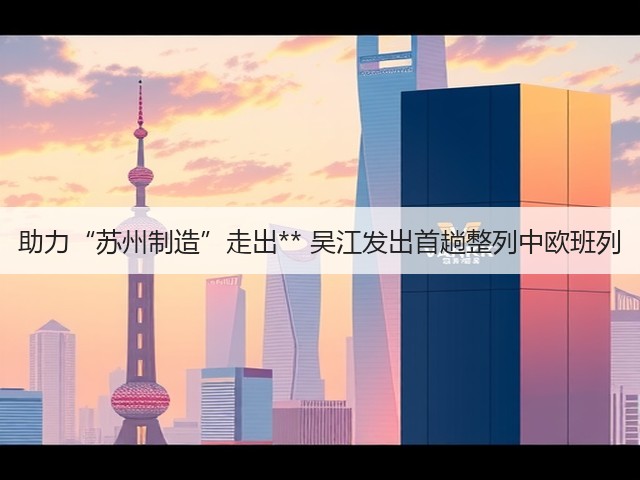 助力“苏州制造”走出** 吴江发出首趟整列中欧班列(图3)