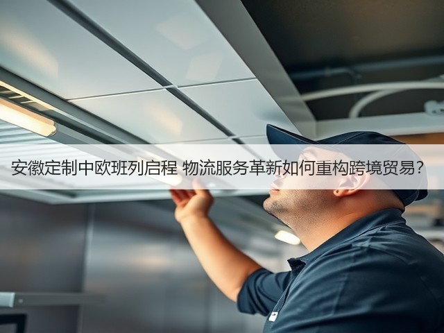 安徽定制中欧班列启程 物流服务革新如何重构跨境贸易？(图2)