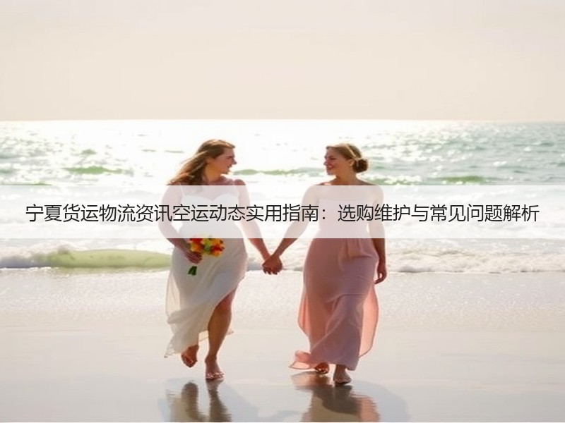 宁夏货运物流资讯空运动态实用指南：选购维护与常见问题解析