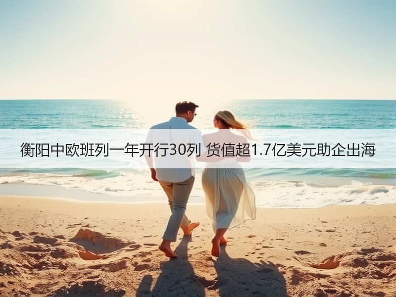 衡阳中欧班列一年开行30列 货值超1.7亿美元助企出海