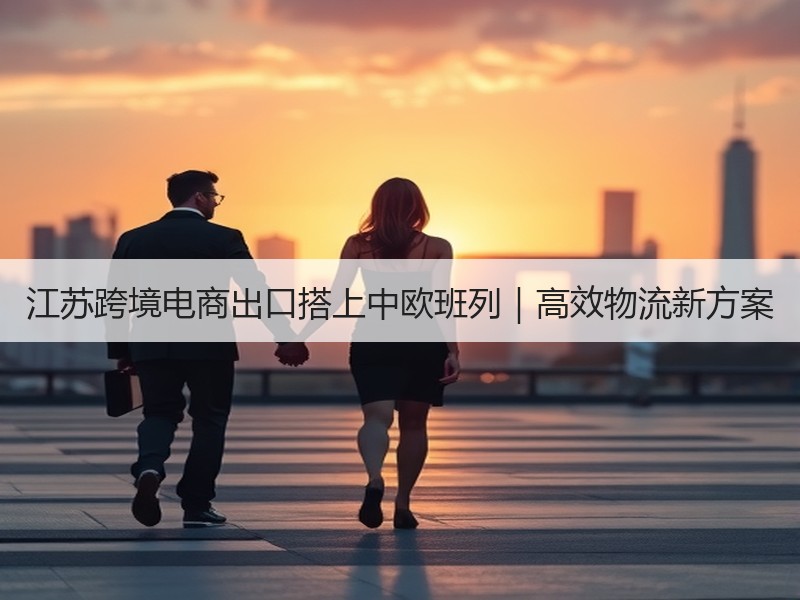 江苏跨境电商出口搭上中欧班列｜高效物流新方案