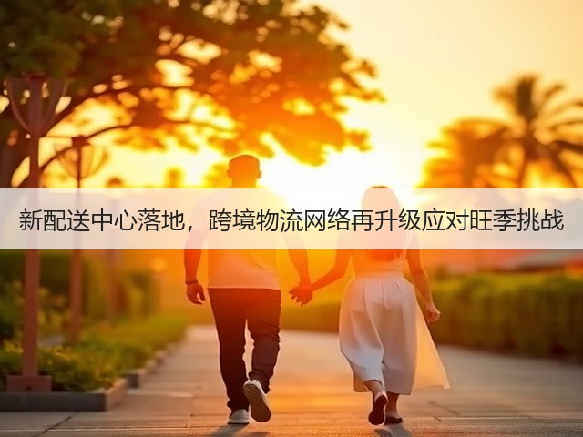新配送中心落地，跨境物流网络再升级应对旺季挑战(图2)