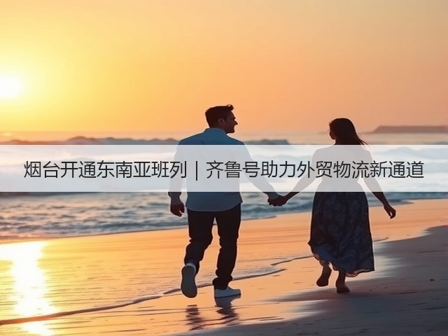 烟台开通东南亚班列｜齐鲁号助力外贸物流新通道(图2)