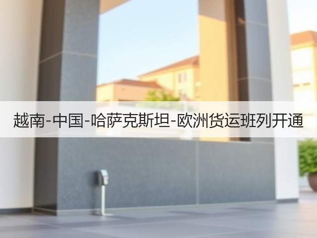 越南-中国-哈萨克斯坦-欧洲货运班列开通(图3)