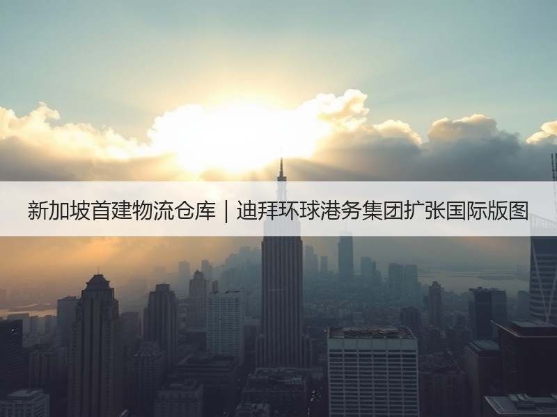 新加坡首建物流仓库｜迪拜环球港务集团扩张国际版图