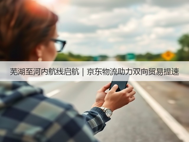 芜湖至河内航线启航｜京东物流助力双向贸易提速(图3)