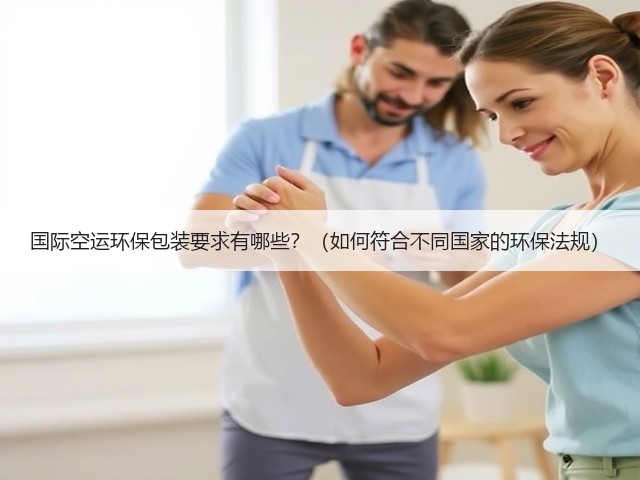 国际空运环保包装要求有哪些?(如何符合不同国家的环保法规)(图2) 国际空运环保包装要求有哪些?(如何符合不同国家的环保法规)(图2)
