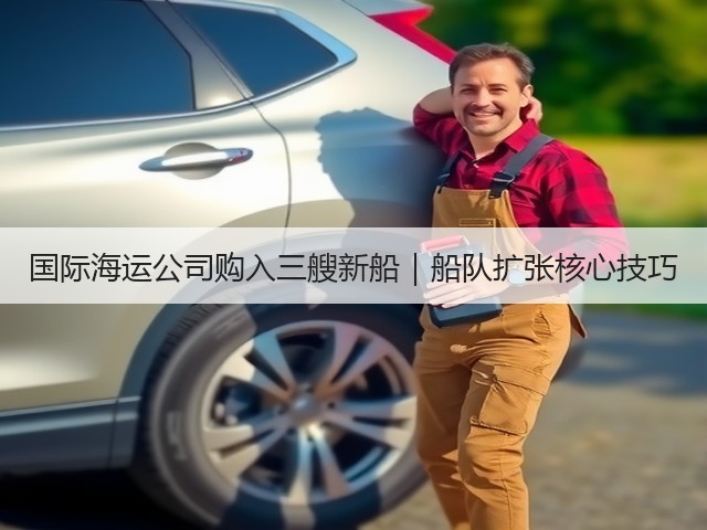 国际海运公司购入三艘新船｜船队扩张核心技巧(图2)