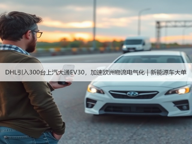 DHL引入300台上汽大通EV30，加速欧洲物流电气化｜新能源车大单(图3)