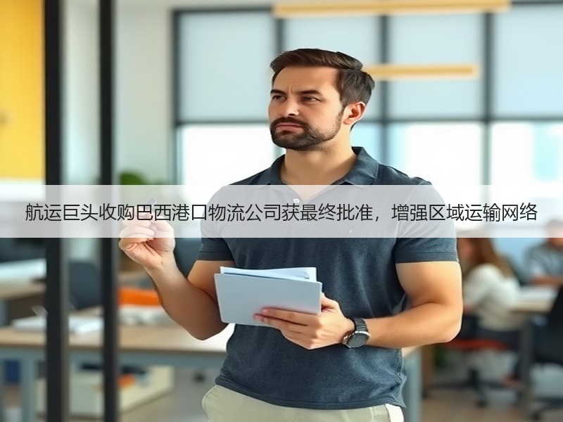 航运巨头收购巴西港口物流公司获最终批准，增强区域运输网络