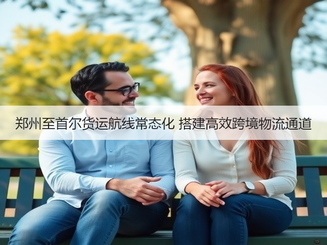 郑州至首尔货运航线常态化 搭建高效跨境物流通道(图3)
