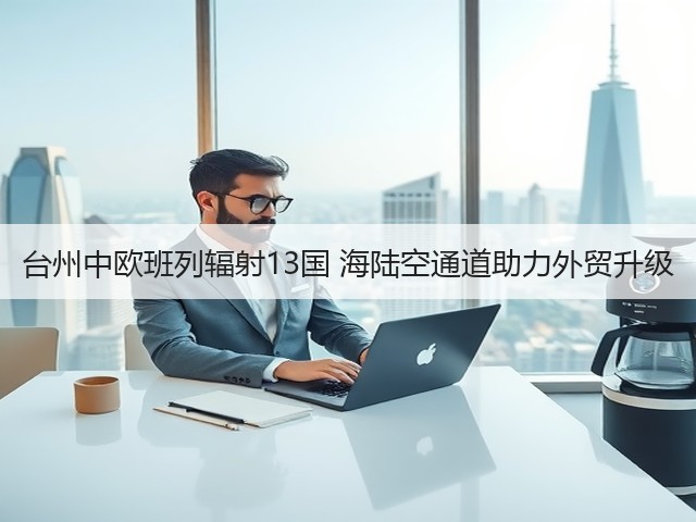 台州中欧班列辐射13国 海陆空通道助力外贸升级(图1)