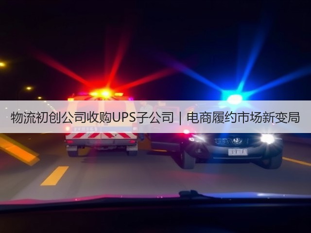 物流初创公司收购UPS子公司｜电商履约市场新变局(图1)