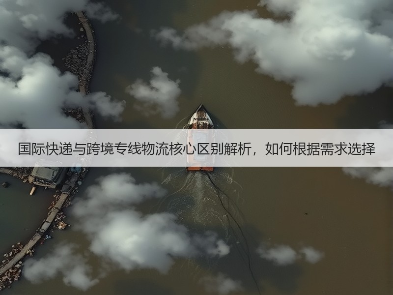 国际快递与跨境专线物流核心区别解析，如何根据需求选择