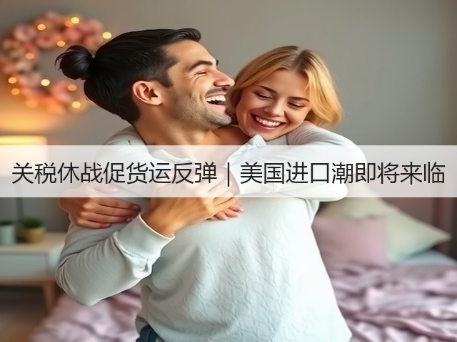关税休战促货运反弹｜美国进口潮即将来临(图1)