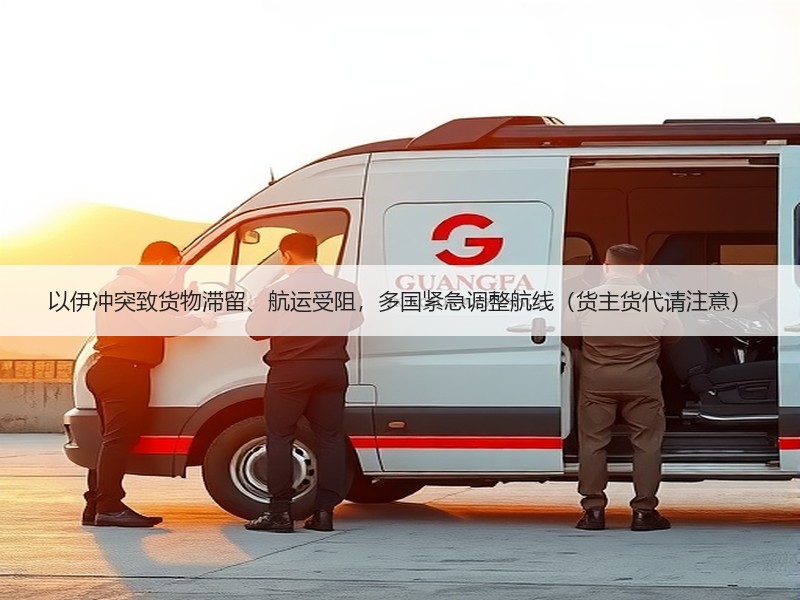 以伊冲突致货物滞留、航运受阻，多国紧急调整航线（货主货代请注意）