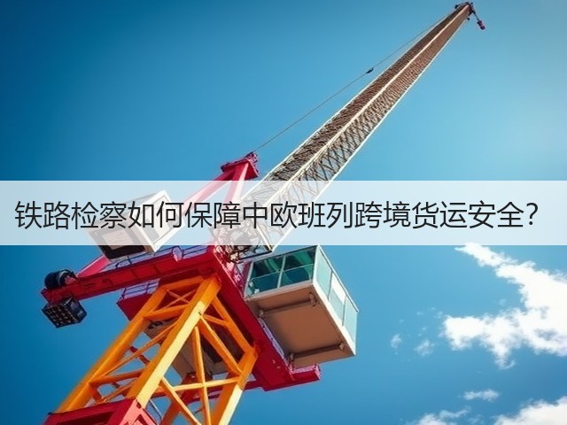 铁路检察如何保障中欧班列跨境货运安全？(图1)