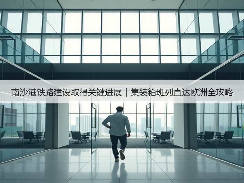 南沙港铁路建设取得关键进展｜集装箱班列直达欧洲全攻略