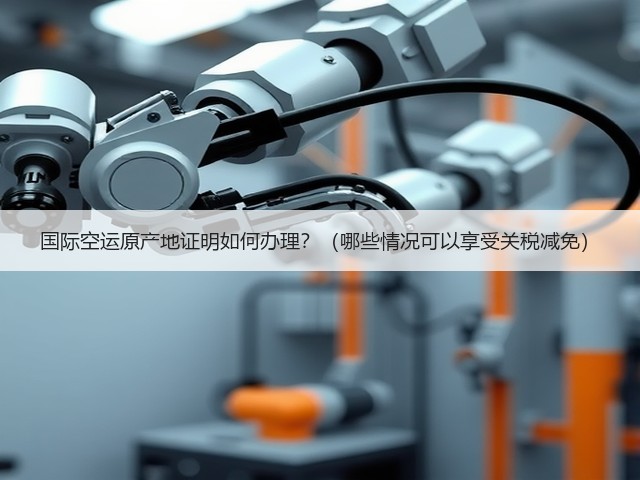 国际空运原产地证明如何办理？（哪些情况可以享受关税减免）(图3)